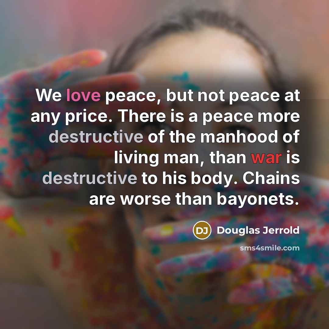 “We love peace, but not peace at any price. There is a peace more destructive of the manhood of living man, than war is destructive to his body. Chains are worse than bayonets.” quote by Douglas Jerrold