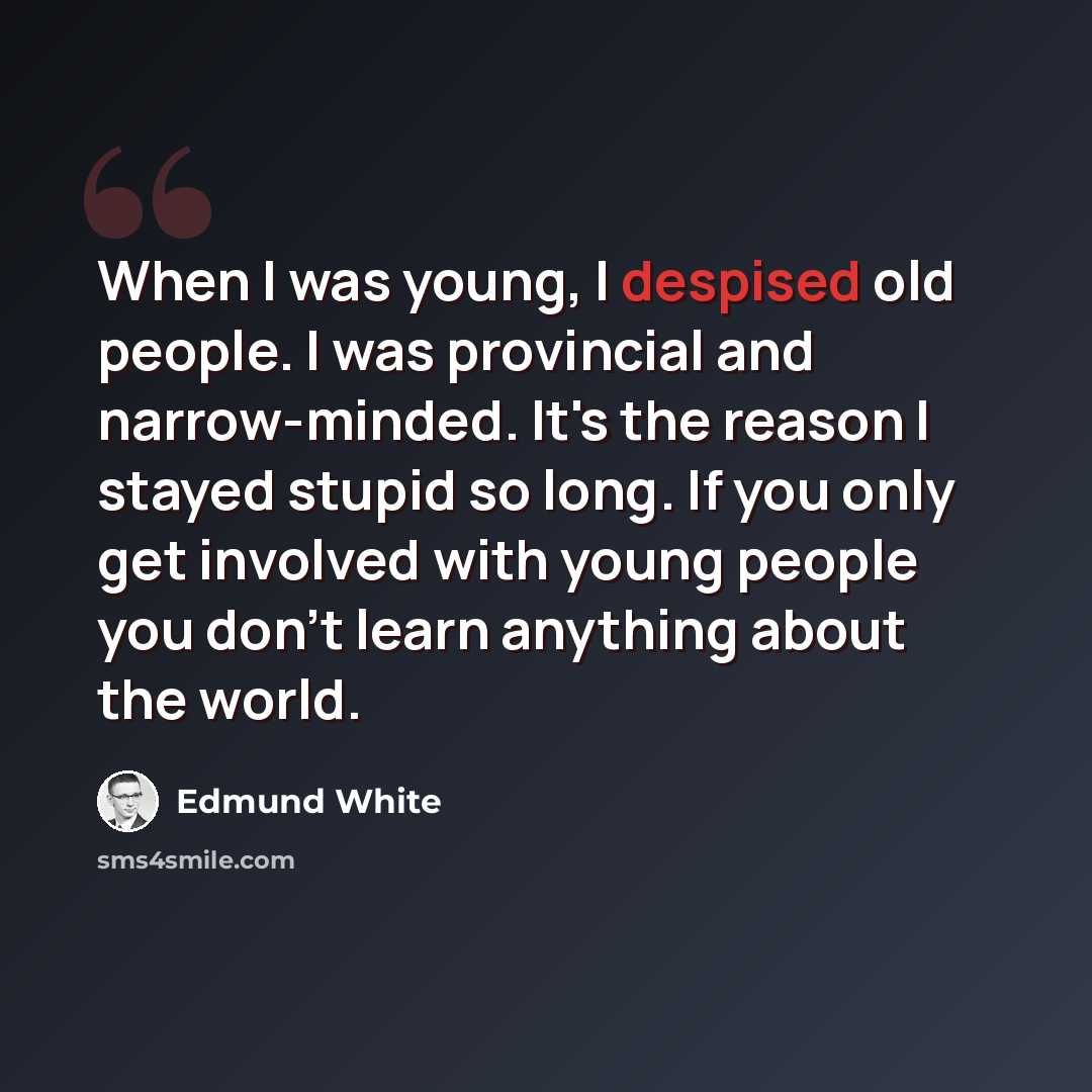 “When I was young, I despised old people. I was provincial and narrow-minded. It's the reason I stayed stupid so long. If you only get involved with young people you don't learn anything about the world.” quote by Edmund White