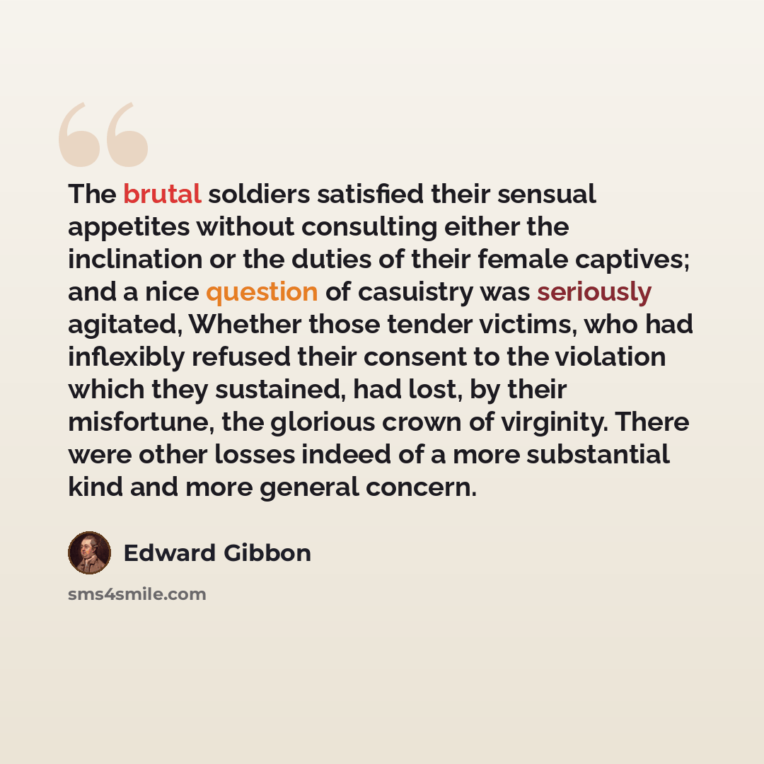 “The brutal soldiers satisfied their sensual appetites without consulting either the inclination or the duties of their female captives; and a nice question of casuistry was seriously agitated, Whether those tender victims, who had inflexibly refused their consent to the violation which they…” quote by Edward Gibbon