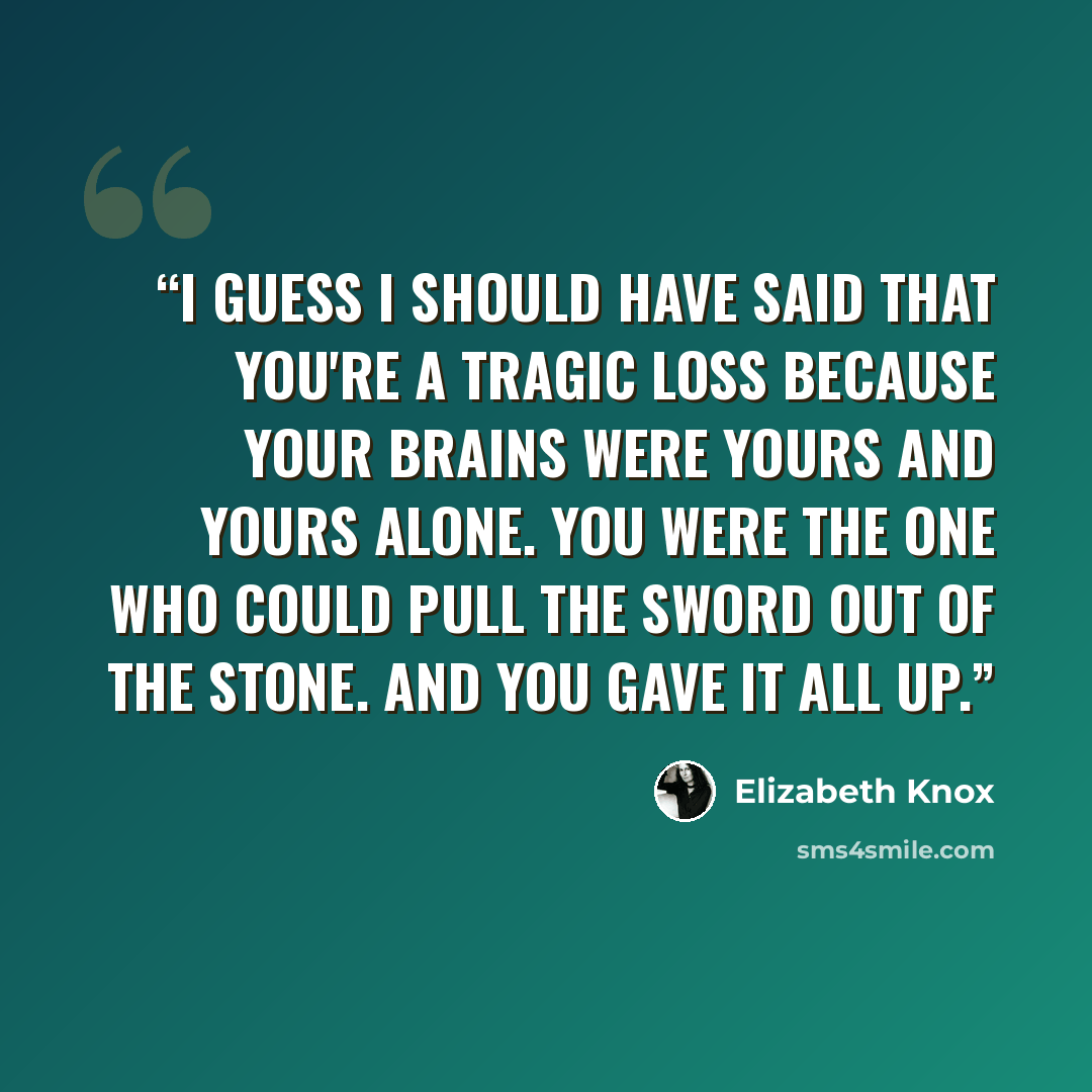 “I guess I should have said that you're a tragic loss because your brains were yours and yours alone. You were the one who could pull the sword out of the stone. And you gave it all up.” quote by Elizabeth Knox