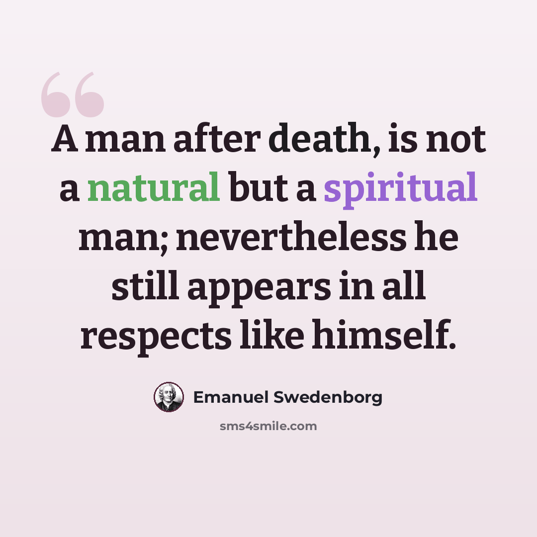 “A man after death, is not a natural but a spiritual man; nevertheless he still appears in all respects like himself.” quote by Emanuel Swedenborg