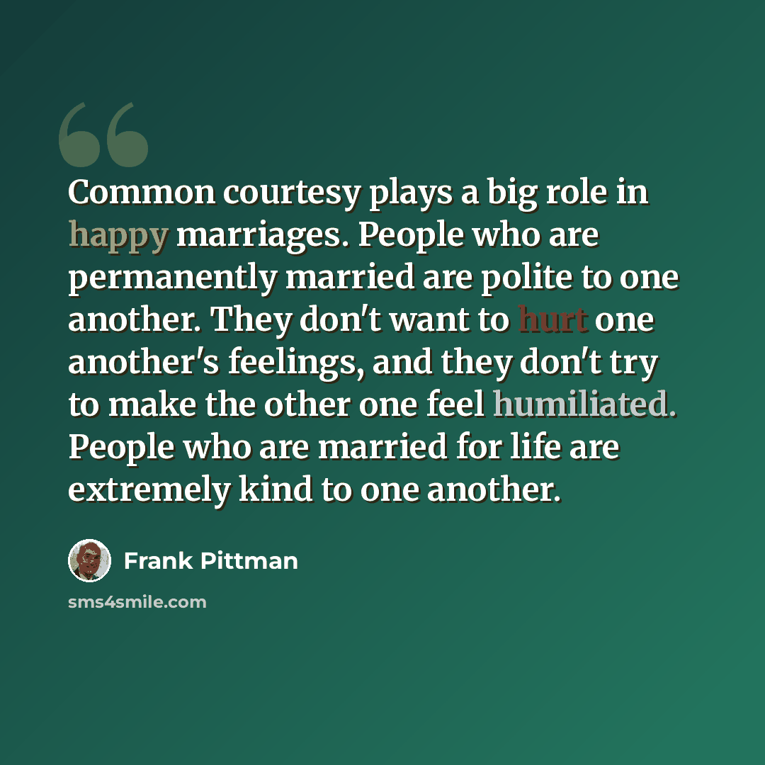 “Common courtesy plays a big role in happy marriages. People who are permanently married are polite to one another. They don't want to hurt one another's feelings, and they don't try to make the other one feel humiliated. People who are married for life are extremely kind to one another.” quote by Frank Pittman