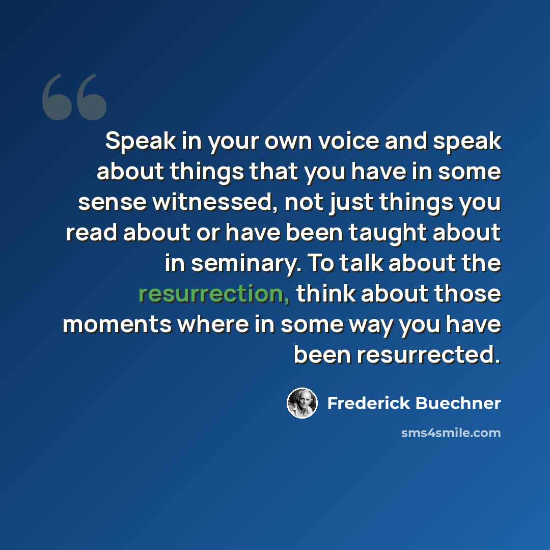 “Speak in your own voice and speak about things that you have in some sense witnessed, not just things you read about or have been taught about in seminary. To talk about the resurrection, think about those moments where in some way you have been resurrected.” quote by Frederick Buechner