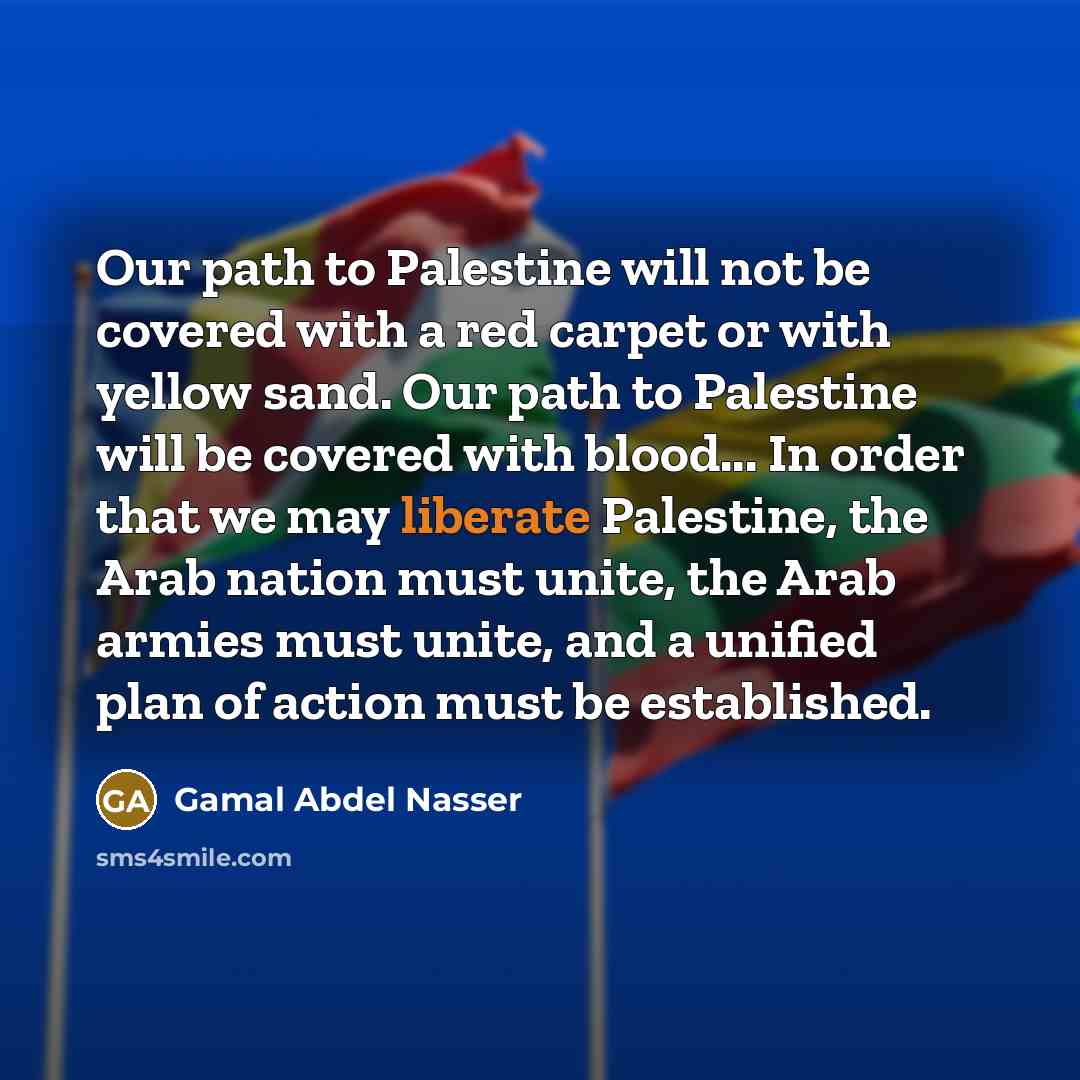“Our path to Palestine will not be covered with a red carpet or with yellow sand. Our path to Palestine will be covered with blood... In order that we may liberate Palestine, the Arab nation must unite, the Arab armies must unite, and a unified plan of action must be established.” quote by Gamal Abdel Nasser