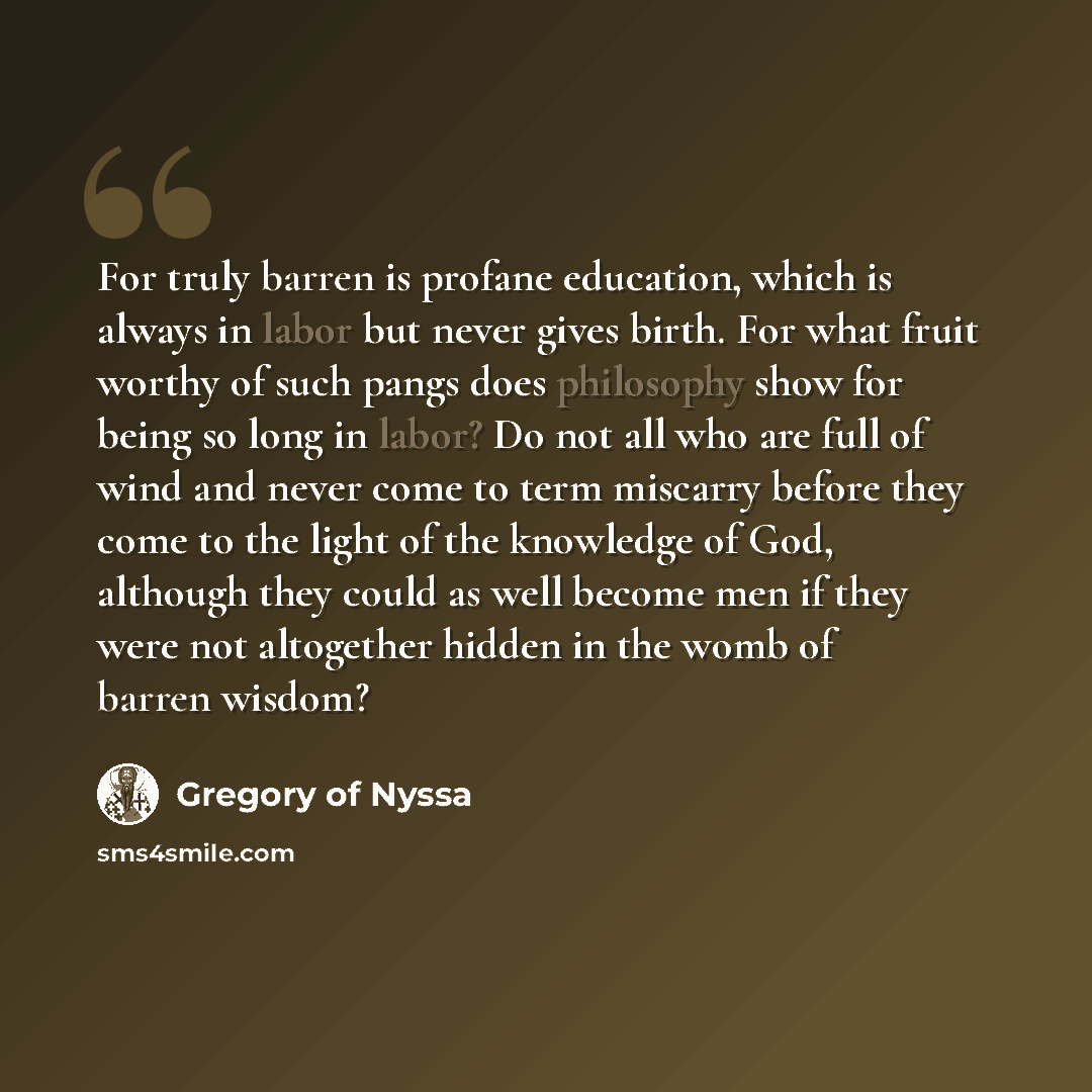 “For truly barren is profane education, which is always in labor but never gives birth. For what fruit worthy of such pangs does philosophy show for being so long in labor? Do not all who are full of wind and never come to term miscarry before they come to the light of the knowledge of God…” quote by Gregory of Nyssa