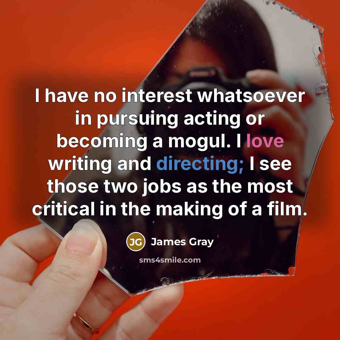 “I have no interest whatsoever in pursuing acting or becoming a mogul. I love writing and directing; I see those two jobs as the most critical in the making of a film.” quote by James Gray