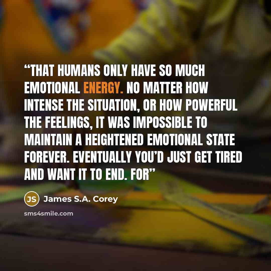 “That humans only have so much emotional energy. No matter how intense the situation, or how powerful the feelings, it was impossible to maintain a heightened emotional state forever. Eventually you’d just get tired and want it to end. For” quote by James S.A. Corey
