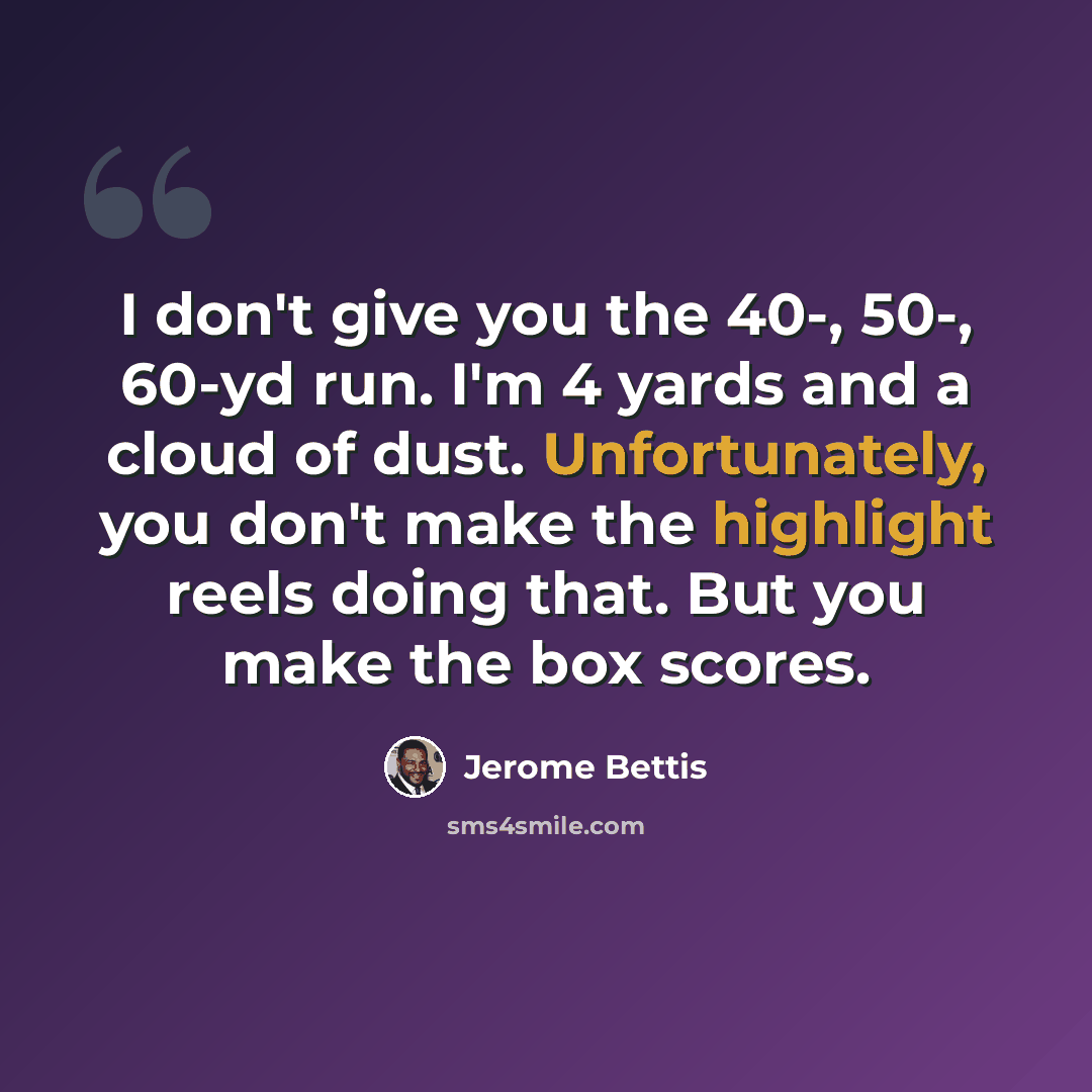 “I don't give you the 40-, 50-, 60-yd run. I'm 4 yards and a cloud of dust. Unfortunately, you don't make the highlight reels doing that. But you make the box scores.” quote by Jerome Bettis