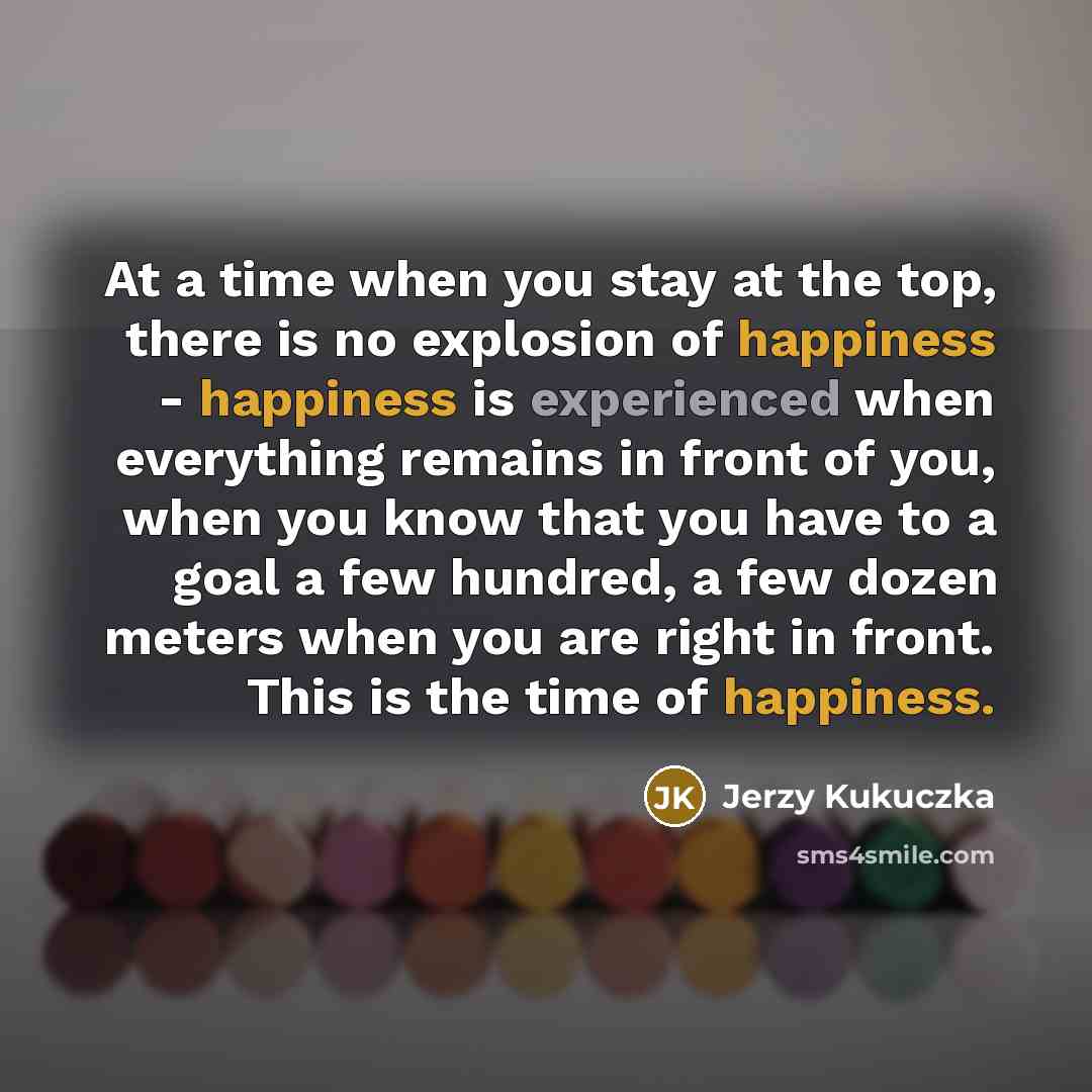 “At a time when you stay at the top, there is no explosion of happiness - happiness is experienced when everything remains in front of you, when you know that you have to a goal a few hundred, a few dozen meters when you are right in front. This is the time of happiness.” quote by Jerzy Kukuczka