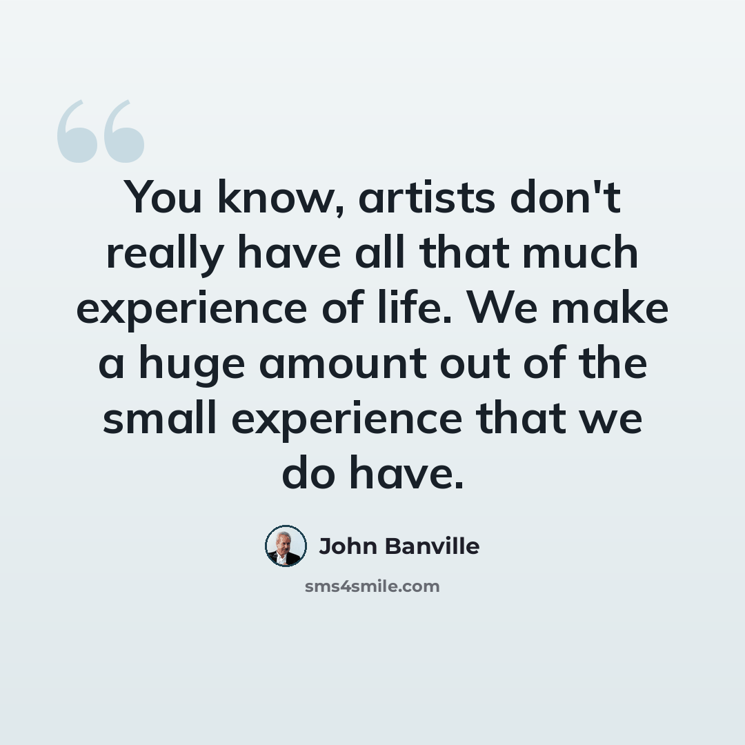 “You know, artists don't really have all that much experience of life. We make a huge amount out of the small experience that we do have.” quote by John Banville