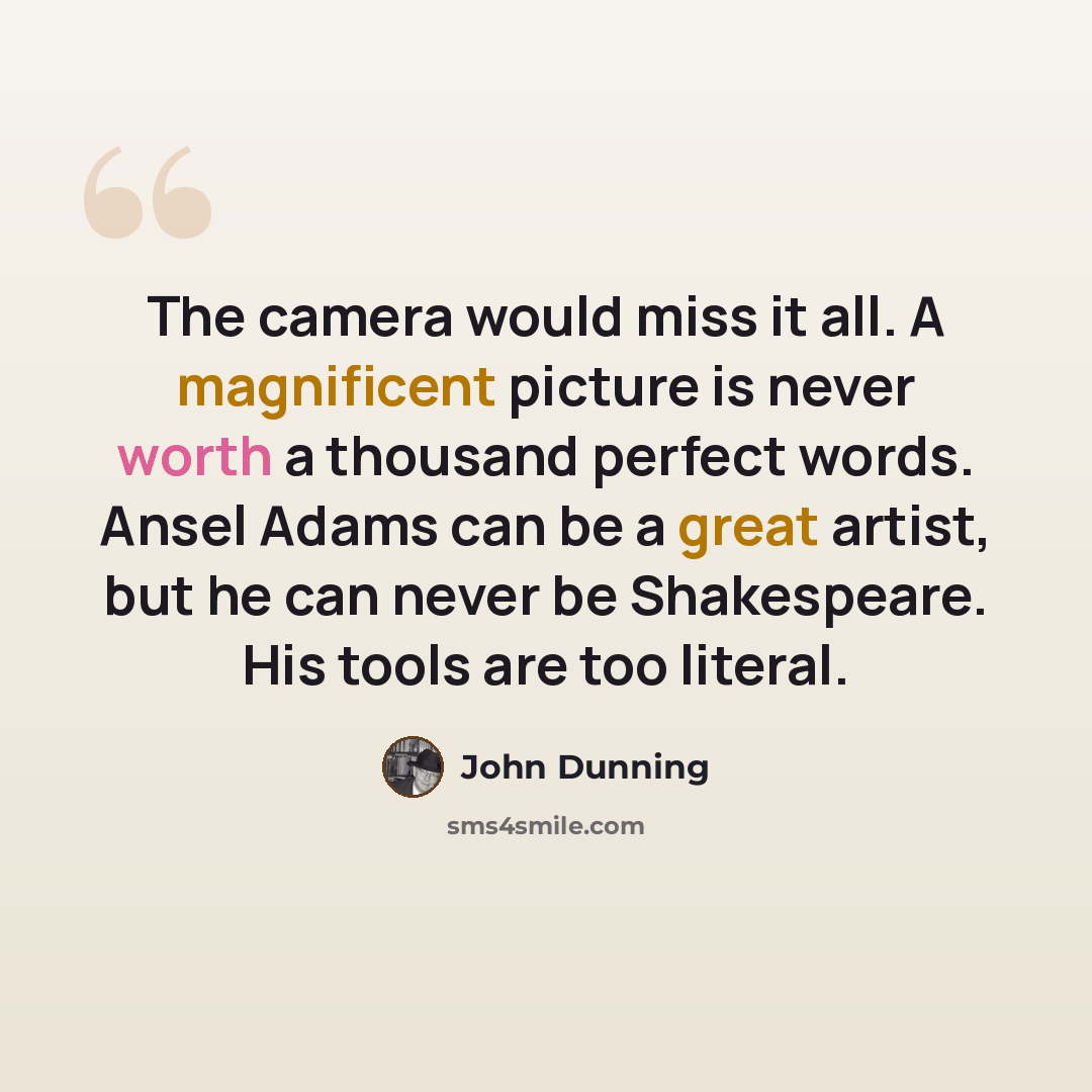 “The camera would miss it all. A magnificent picture is never worth a thousand perfect words. Ansel Adams can be a great artist, but he can never be Shakespeare. His tools are too literal.” quote by John Dunning