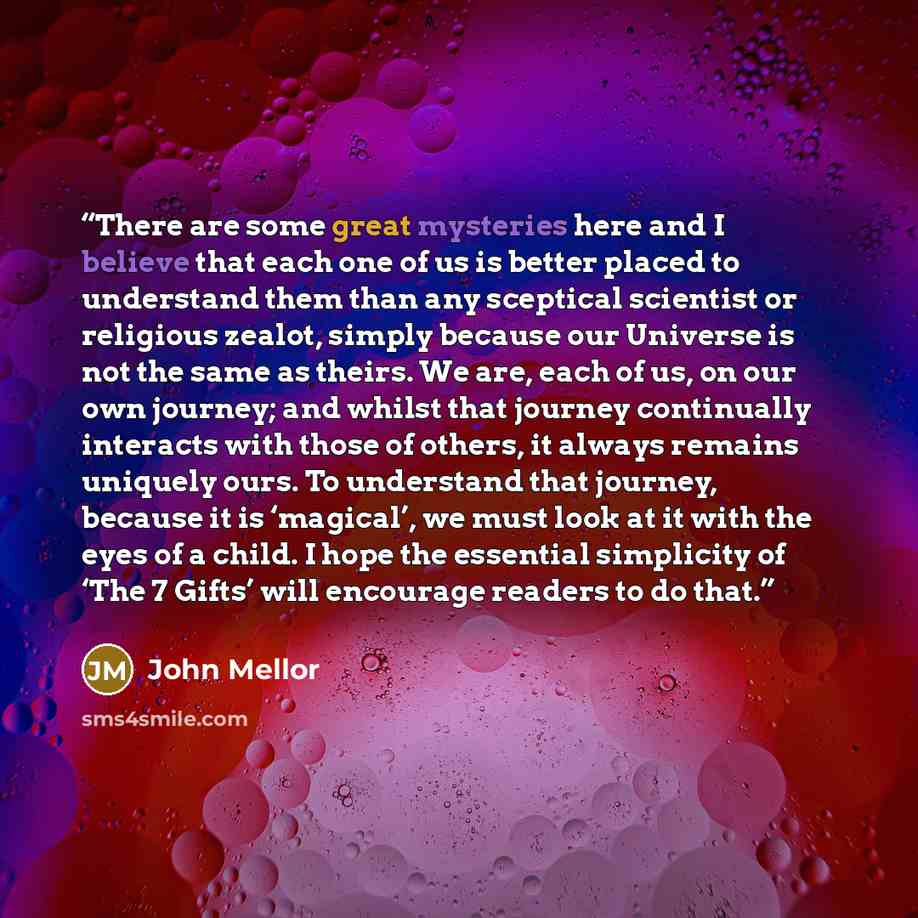 “There are some great mysteries here and I believe that each one of us is better placed to understand them than any sceptical scientist or religious zealot, simply because our Universe is not the same as theirs. We are, each of us, on our own journey; and whilst that journey continually interacts…” quote by John Mellor