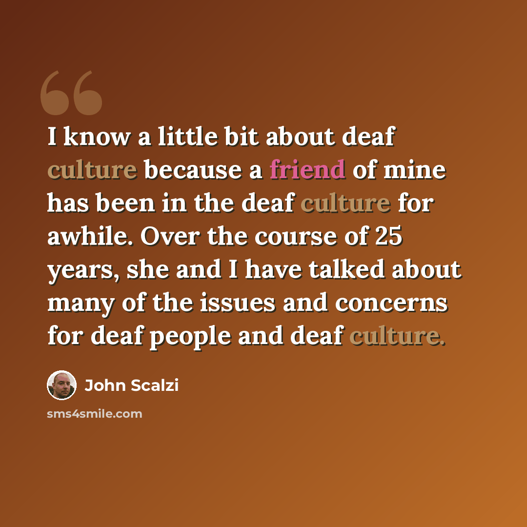 “I know a little bit about deaf culture because a friend of mine has been in the deaf culture for awhile. Over the course of 25 years, she and I have talked about many of the issues and concerns for deaf people and deaf culture.” quote by John Scalzi