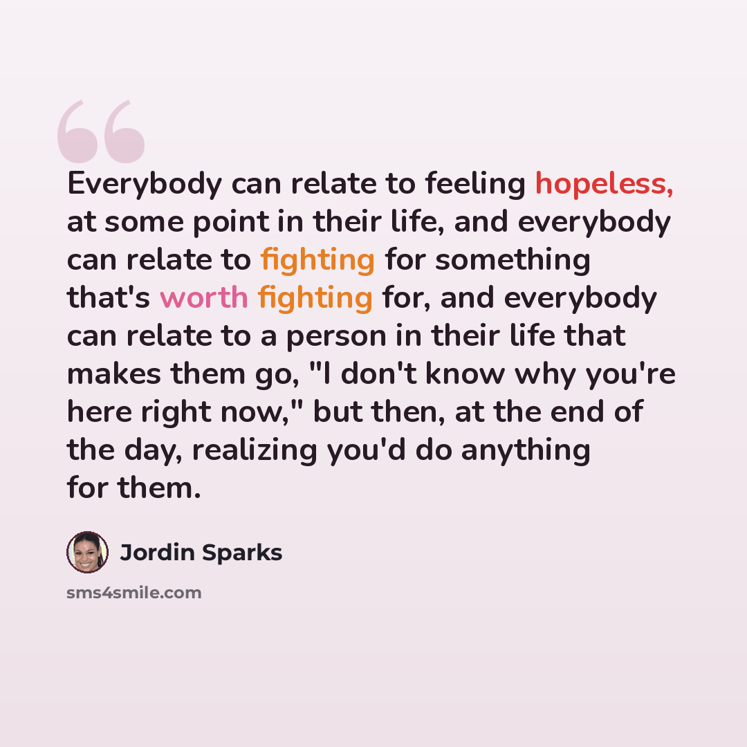 “Everybody can relate to feeling hopeless, at some point in their life, and everybody can relate to fighting for something that's worth fighting for, and everybody can relate to a person in their life that makes them go, "I don't know why you're here right now," but then, at the end of the day…” quote by Jordin Sparks