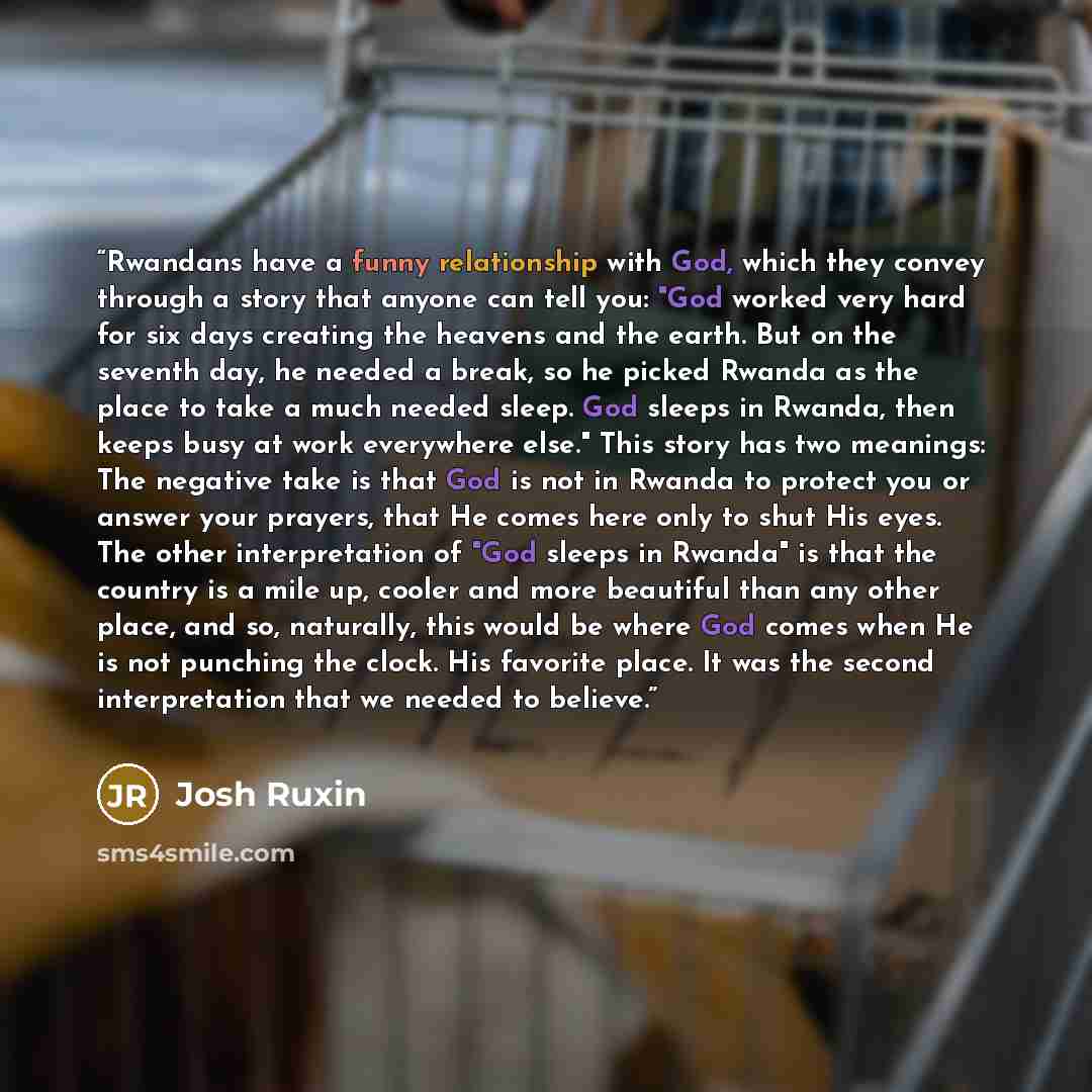 “Rwandans have a funny relationship with God, which they convey through a story that anyone can tell you: "God worked very hard for six days creating the heavens and the earth. But on the seventh day, he needed a break, so he picked Rwanda as the place to take a much needed sleep. God sleeps in…” quote by Josh Ruxin