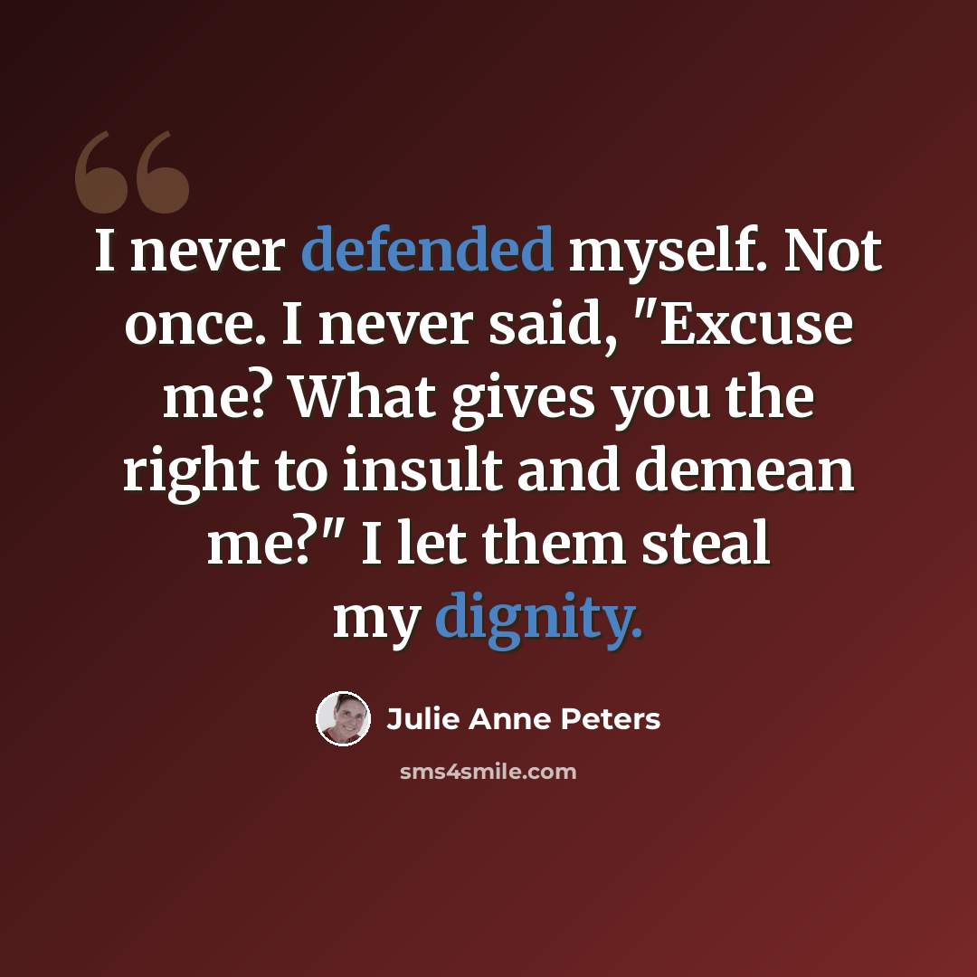 “I never defended myself. Not once. I never said, "Excuse me? What gives you the right to insult and demean me?" I let them steal my dignity.” quote by Julie Anne Peters