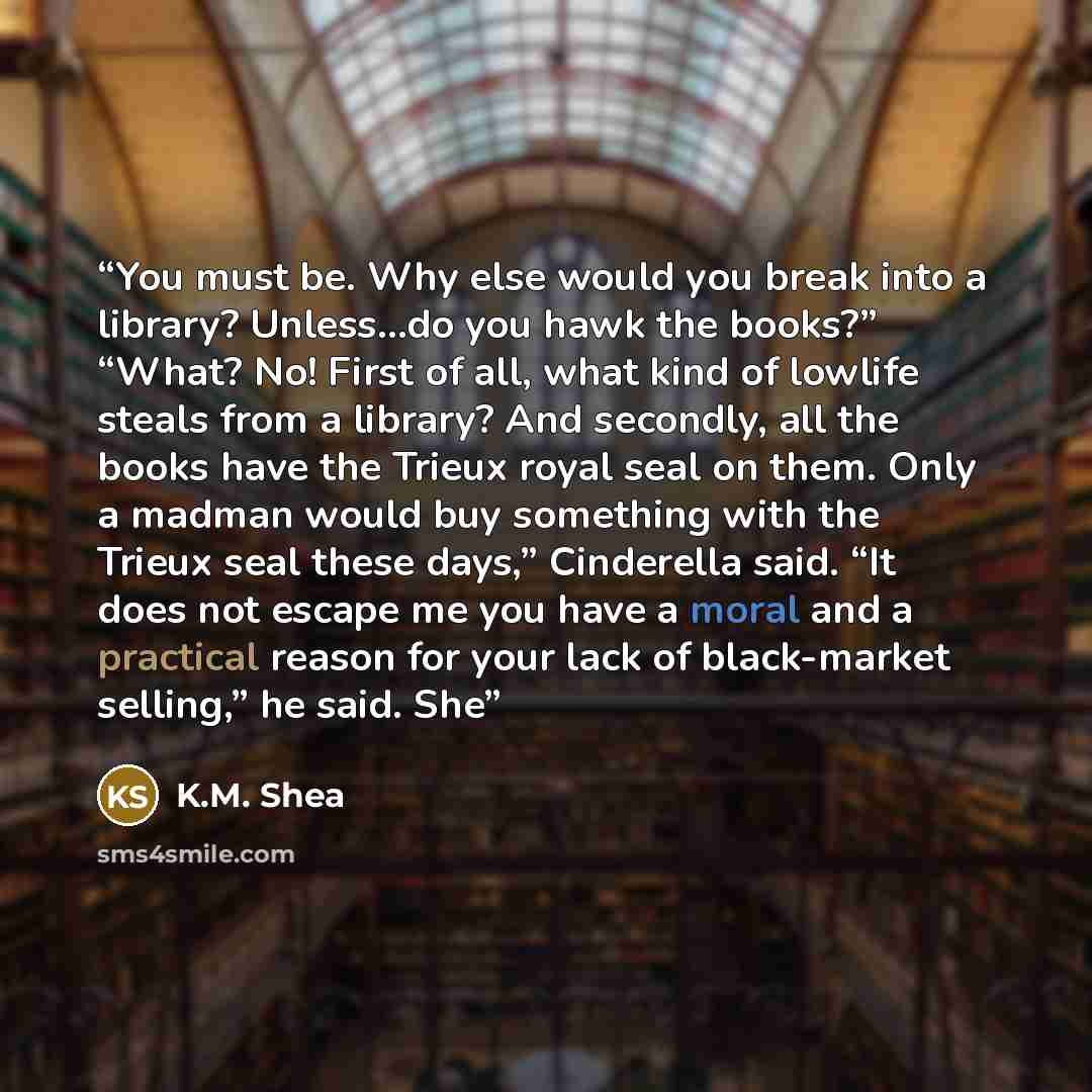 “You must be. Why else would you break into a library? Unless…do you hawk the books?” “What? No! First of all, what kind of lowlife steals from a library? And secondly, all the books have the Trieux royal seal on them. Only a madman would buy something with the Trieux seal these days,” Cinderella…” quote by K.M. Shea