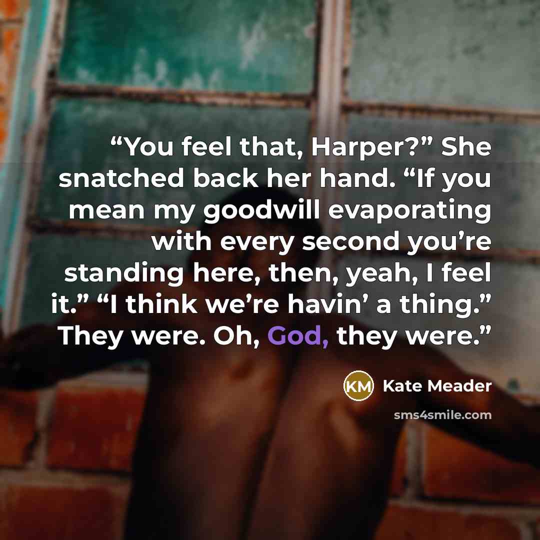 “You feel that, Harper?” She snatched back her hand. “If you mean my goodwill evaporating with every second you’re standing here, then, yeah, I feel it.” “I think we’re havin’ a thing.” They were. Oh, God, they were.” quote by Kate Meader