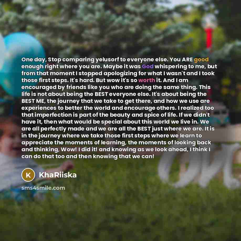 “One day, Stop comparing yelusorf to everyone else. You ARE good enough right where you are. Maybe it was God whispering to me, but from that moment I stopped apologizing for what I wasn't and I took those first steps. It's hard. But wow it's so worth it. And I am encouraged by friends like you who…” quote by KhaRiiska