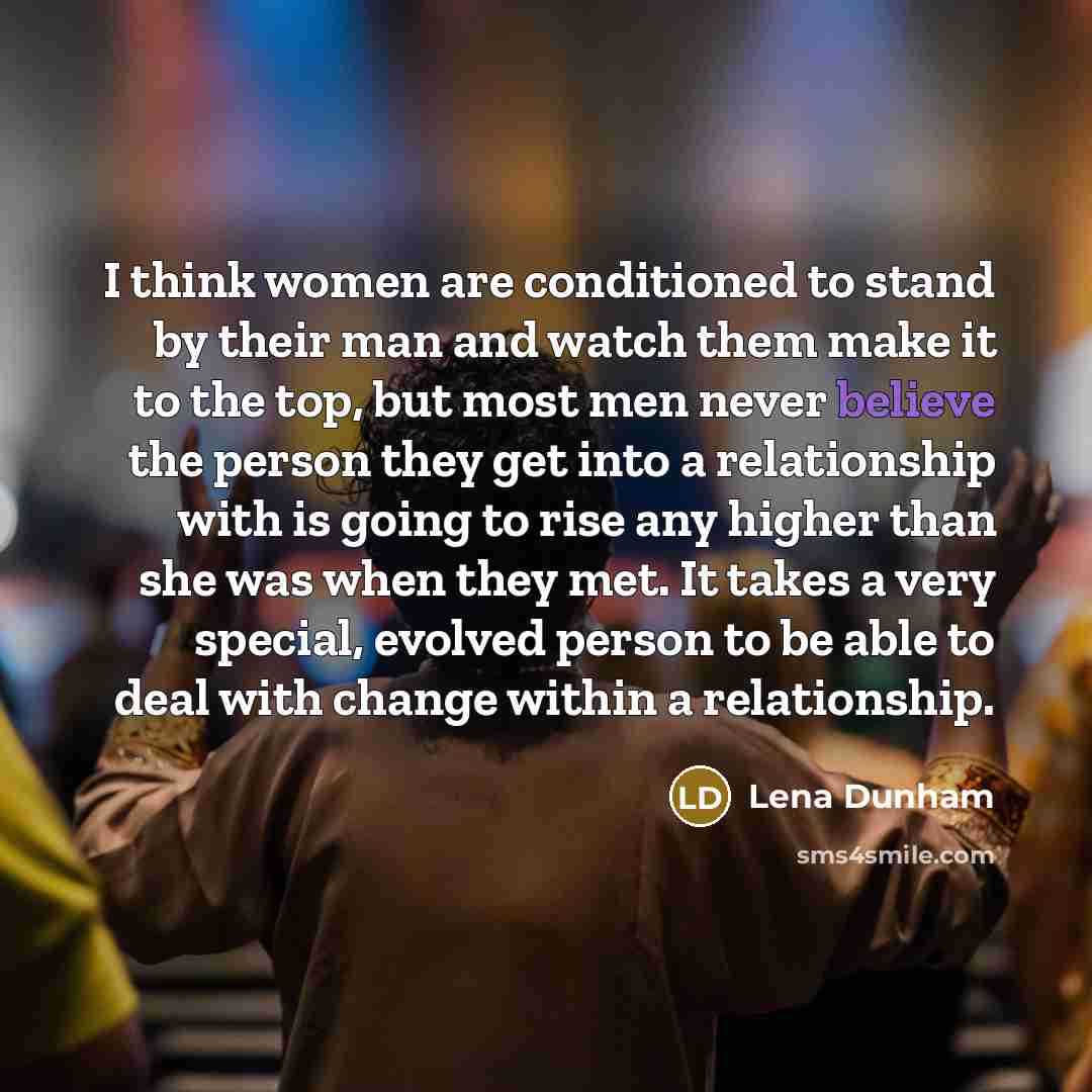 “I think women are conditioned to stand by their man and watch them make it to the top, but most men never believe the person they get into a relationship with is going to rise any higher than she was when they met. It takes a very special, evolved person to be able to deal with change within a…” quote by Lena Dunham