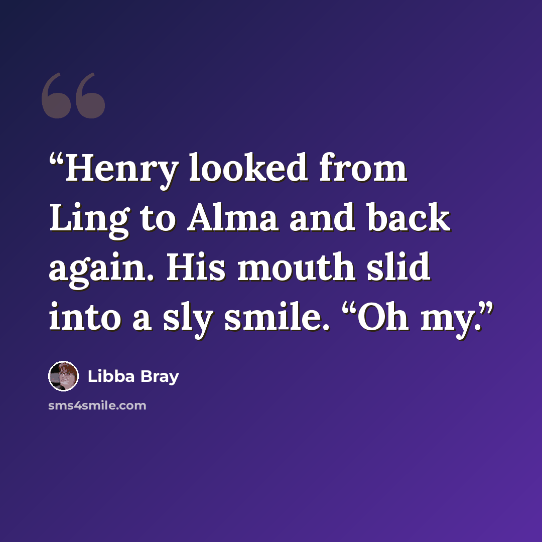“Henry looked from Ling to Alma and back again. His mouth slid into a sly smile. “Oh my.” quote by Libba Bray