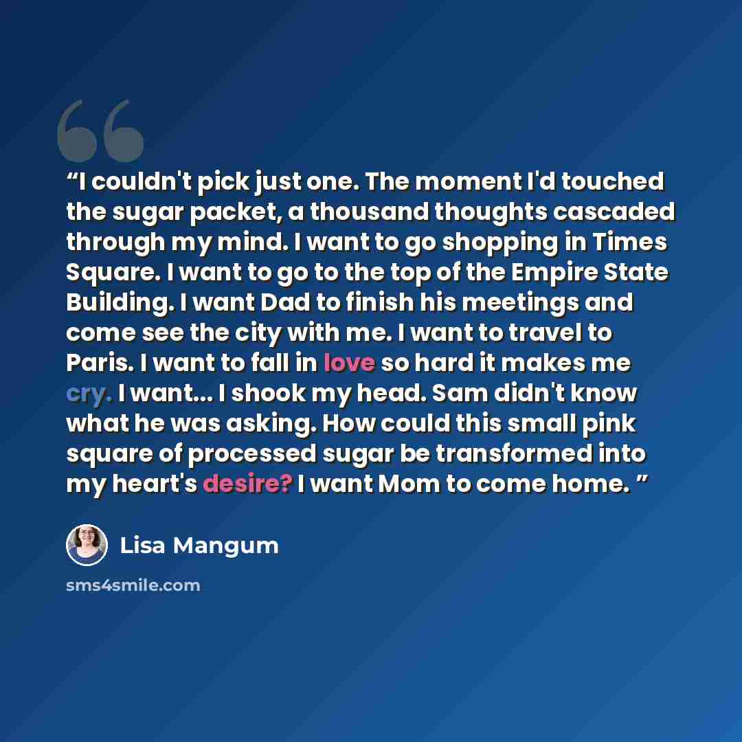 “I couldn't pick just one. The moment I'd touched the sugar packet, a thousand thoughts cascaded through my mind. I want to go shopping in Times Square. I want to go to the top of the Empire State Building. I want Dad to finish his meetings and come see the city with me. I want to travel to Paris…” quote by Lisa Mangum