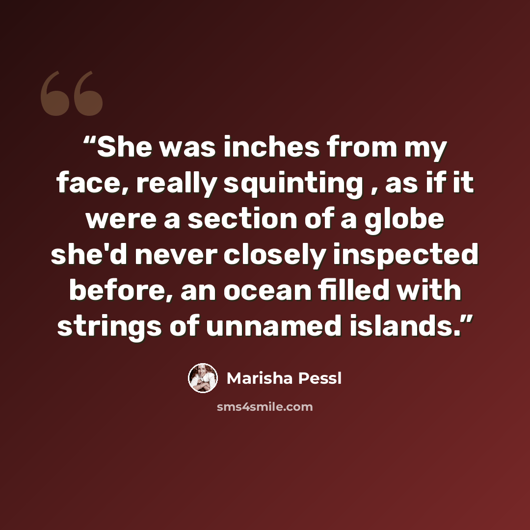 “She was inches from my face, really squinting , as if it were a section of a globe she'd never closely inspected before, an ocean filled with strings of unnamed islands.” quote by Marisha Pessl