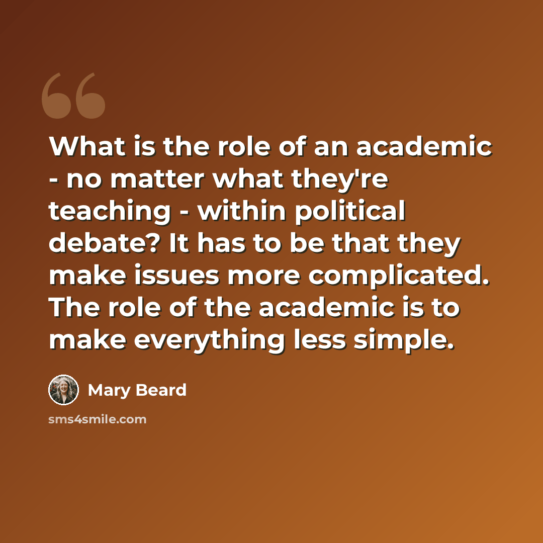 “What is the role of an academic - no matter what they're teaching - within political debate? It has to be that they make issues more complicated. The role of the academic is to make everything less simple.” quote by Mary Beard