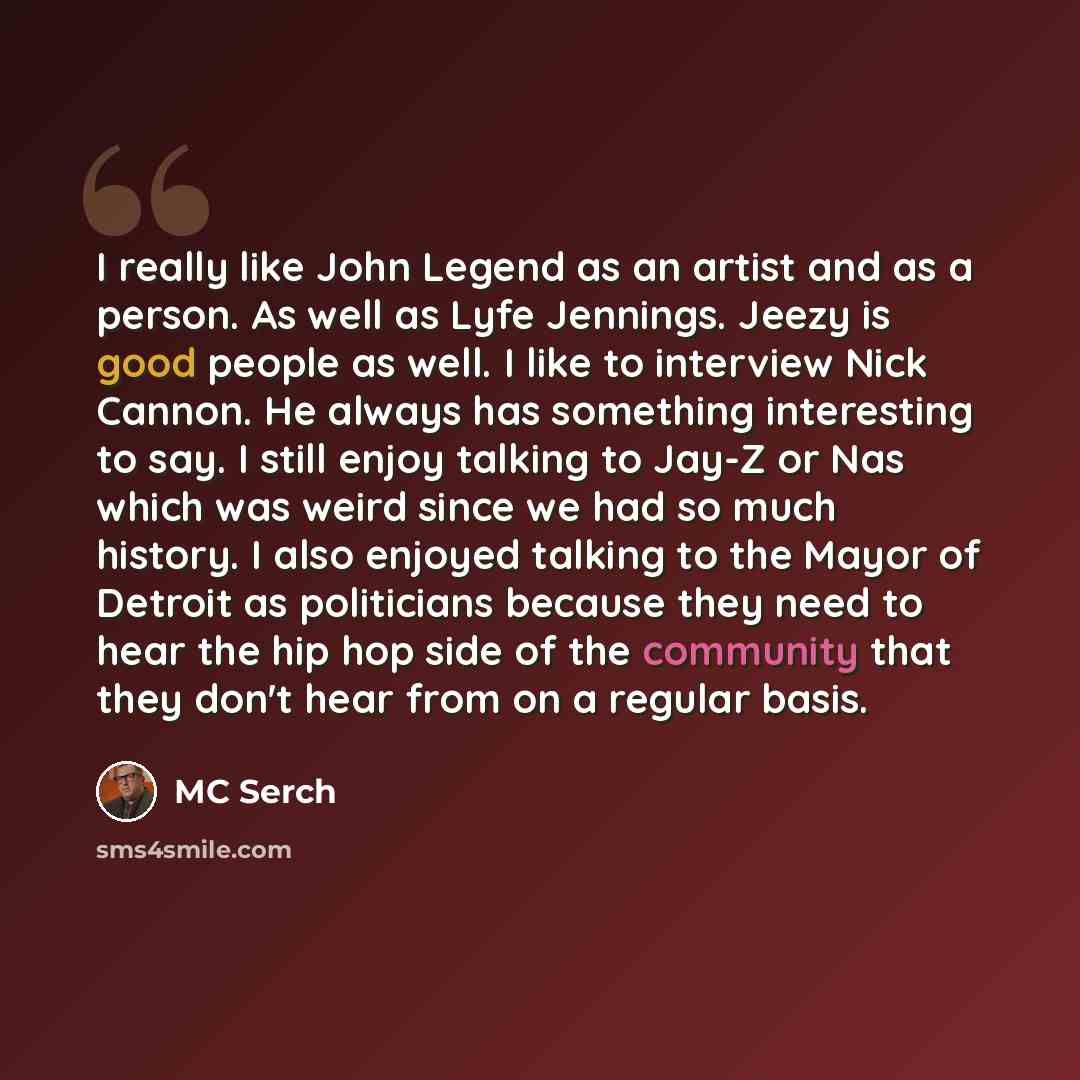 “I really like John Legend as an artist and as a person. As well as Lyfe Jennings. Jeezy is good people as well. I like to interview Nick Cannon. He always has something interesting to say. I still enjoy talking to Jay-Z or Nas which was weird since we had so much history. I also enjoyed talking to…” quote by MC Serch