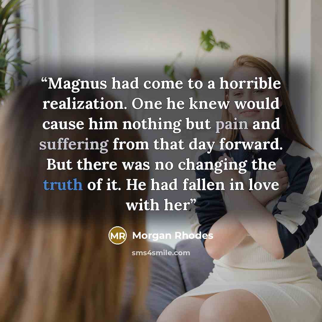“Magnus had come to a horrible realization. One he knew would cause him nothing but pain and suffering from that day forward. But there was no changing the truth of it. He had fallen in love with her” quote by Morgan Rhodes