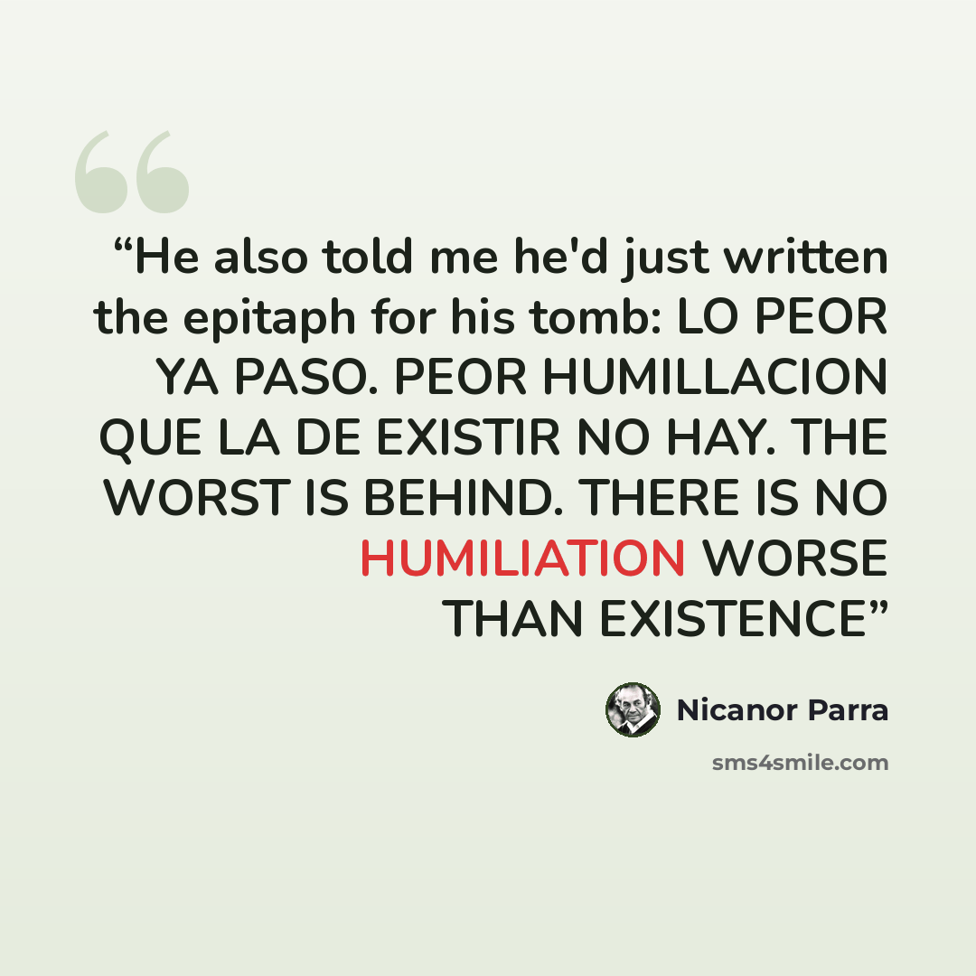 “He also told me he'd just written the epitaph for his tomb: LO PEOR YA PASO. PEOR HUMILLACION QUE LA DE EXISTIR NO HAY. THE WORST IS BEHIND. THERE IS NO HUMILIATION WORSE THAN EXISTENCE” quote by Nicanor Parra
