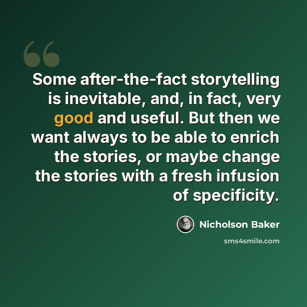 “Some after-the-fact storytelling is inevitable, and, in fact, very good and useful. But then we want always to be able to enrich the stories, or maybe change the stories with a fresh infusion of specificity.” quote by Nicholson Baker
