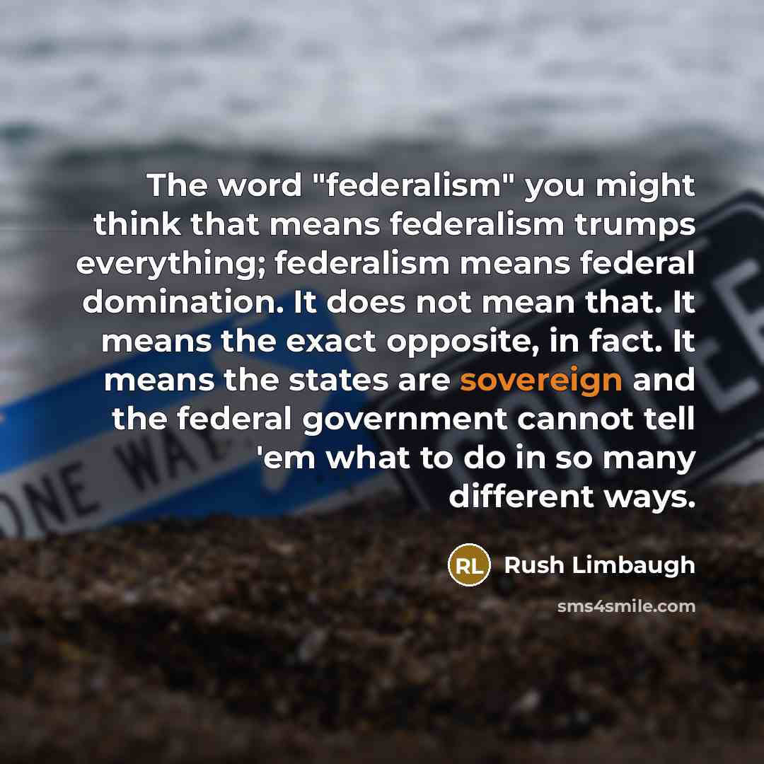 “The word "federalism" you might think that means federalism trumps everything; federalism means federal domination. It does not mean that. It means the exact opposite, in fact. It means the states are sovereign and the federal government cannot tell 'em what to do in so many different ways.” quote by Rush Limbaugh