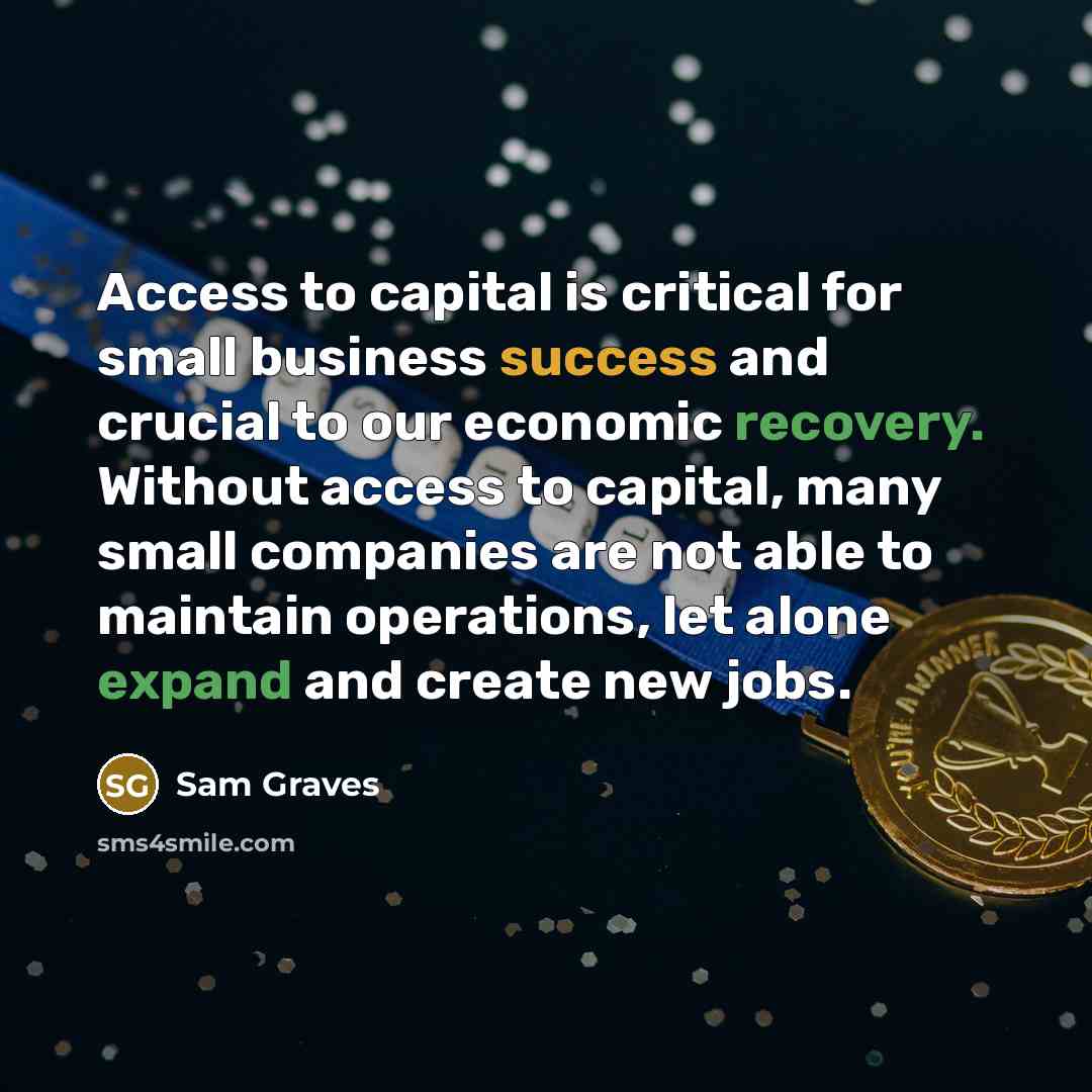 “Access to capital is critical for small business success and crucial to our economic recovery. Without access to capital, many small companies are not able to maintain operations, let alone expand and create new jobs.” quote by Sam Graves