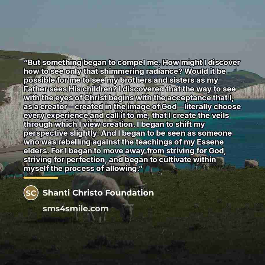 “But something began to compel me. How might I discover how to see only that shimmering radiance? Would it be possible for me to see my brothers and sisters as my Father sees His children? I discovered that the way to see with the eyes of Christ begins with the acceptance that I, as a…” quote by Shanti Christo Foundation