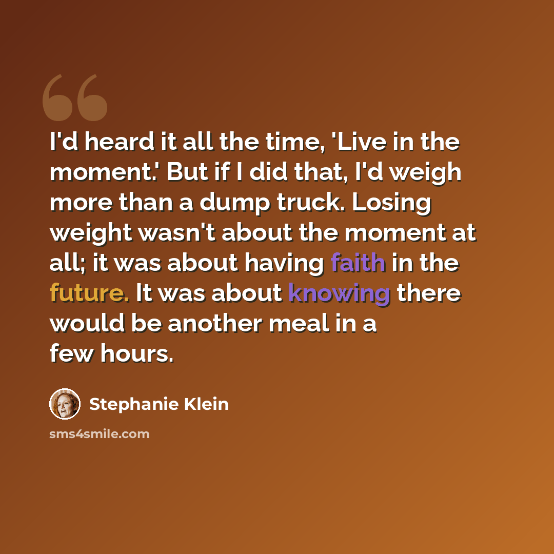 “I'd heard it all the time, 'Live in the moment.' But if I did that, I'd weigh more than a dump truck. Losing weight wasn't about the moment at all; it was about having faith in the future. It was about knowing there would be another meal in a few hours.” quote by Stephanie Klein