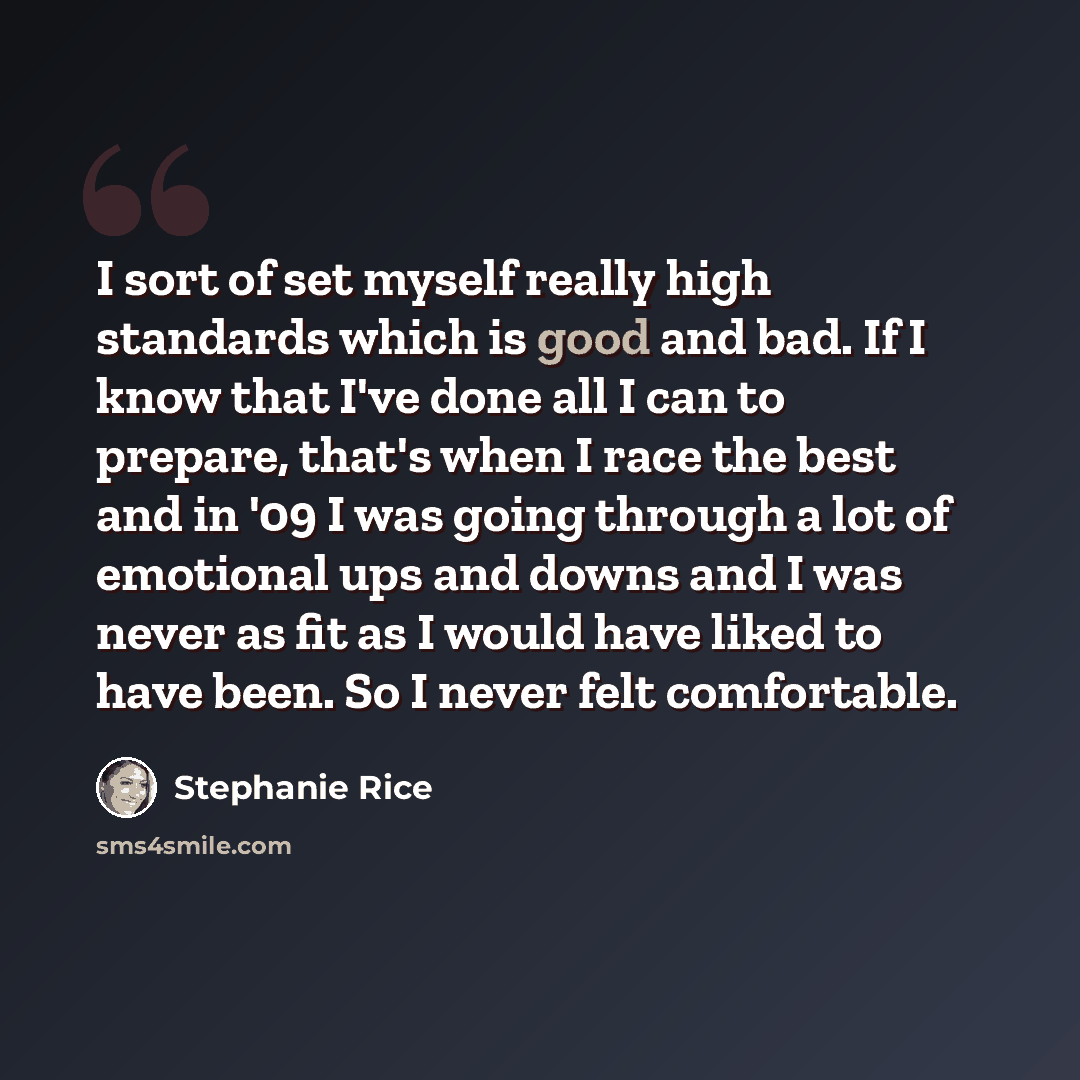 “I sort of set myself really high standards which is good and bad. If I know that I've done all I can to prepare, that's when I race the best and in '09 I was going through a lot of emotional ups and downs and I was never as fit as I would have liked to have been. So I never felt comfortable.” quote by Stephanie Rice