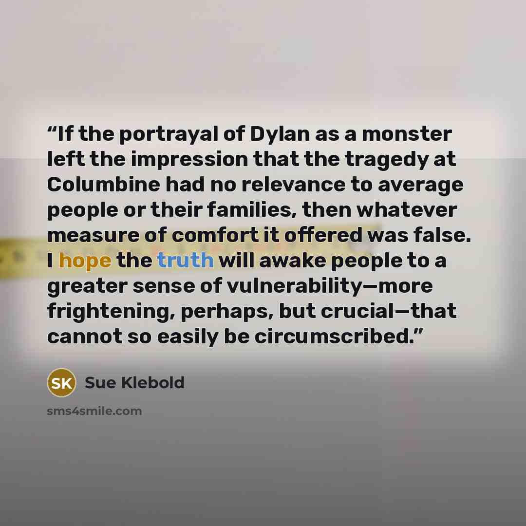 “If the portrayal of Dylan as a monster left the impression that the tragedy at Columbine had no relevance to average people or their families, then whatever measure of comfort it offered was false. I hope the truth will awake people to a greater sense of vulnerability—more frightening, perhaps…” quote by Sue Klebold