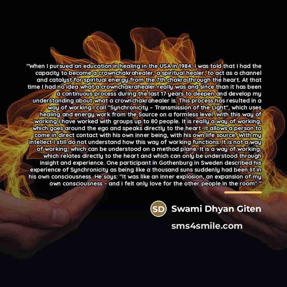 “When I pursued an education in healing in the USA in 1984, I was told that I had the capacity to become a crownchakrahealer, a spiritual healer, to act as a channel and catalyst for spiritual energy from the 7th chakra through the heart. At that time I had no idea what a crownchakrahealer really…” quote by Swami Dhyan Giten