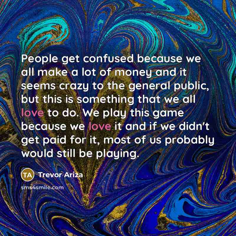 “People get confused because we all make a lot of money and it seems crazy to the general public, but this is something that we all love to do. We play this game because we love it and if we didn't get paid for it, most of us probably would still be playing.” quote by Trevor Ariza