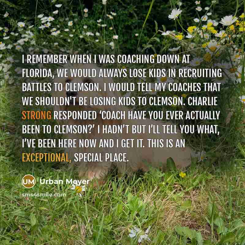 “I remember when I was coaching down at Florida, we would always lose kids in recruiting battles to Clemson. I would tell my coaches that we shouldn't be losing kids to Clemson. Charlie Strong responded ‘coach have you ever actually been to Clemson?’ I hadn’t but I’ll tell you what, I’ve been here…” quote by Urban Meyer