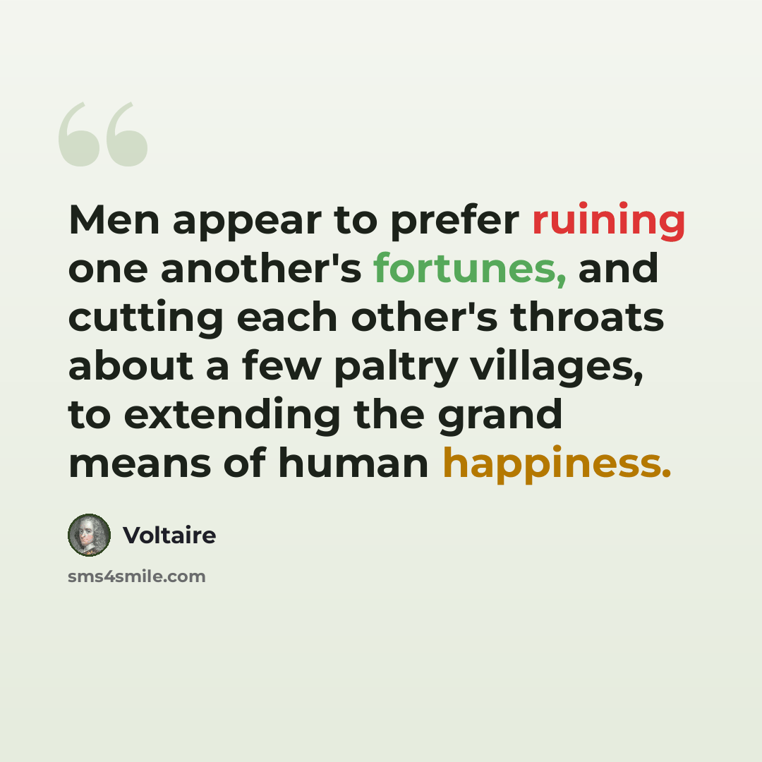 “Men appear to prefer ruining one another's fortunes, and cutting each other's throats about a few paltry villages, to extending the grand means of human happiness.” quote by Voltaire