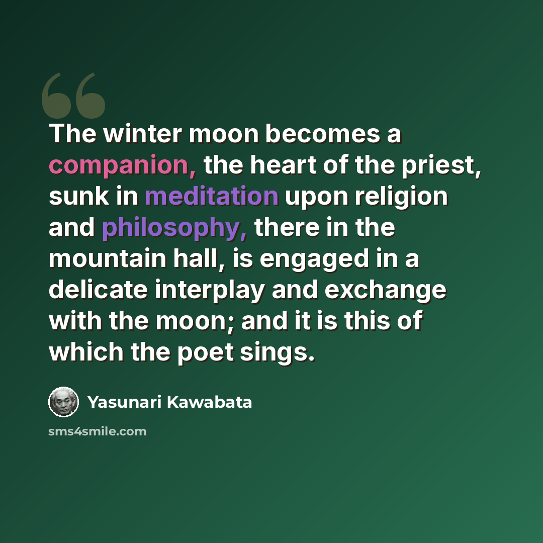 “The winter moon becomes a companion, the heart of the priest, sunk in meditation upon religion and philosophy, there in the mountain hall, is engaged in a delicate interplay and exchange with the moon; and it is this of which the poet sings.” quote by Yasunari Kawabata