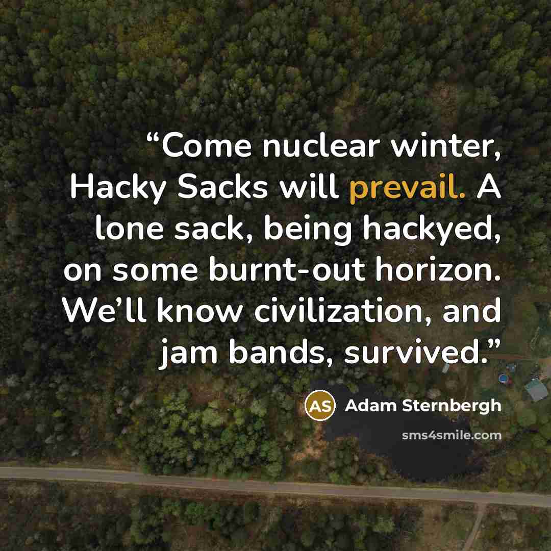“Come nuclear winter, Hacky Sacks will prevail. A lone sack, being hackyed, on some burnt-out horizon. We’ll know civilization, and jam bands, survived.” quote by Adam Sternbergh