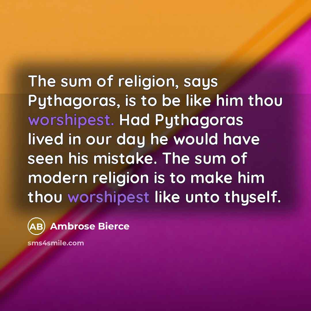 “The sum of religion, says Pythagoras, is to be like him thou worshipest. Had Pythagoras lived in our day he would have seen his mistake. The sum of modern religion is to make him thou worshipest like unto thyself.” quote by Ambrose Bierce