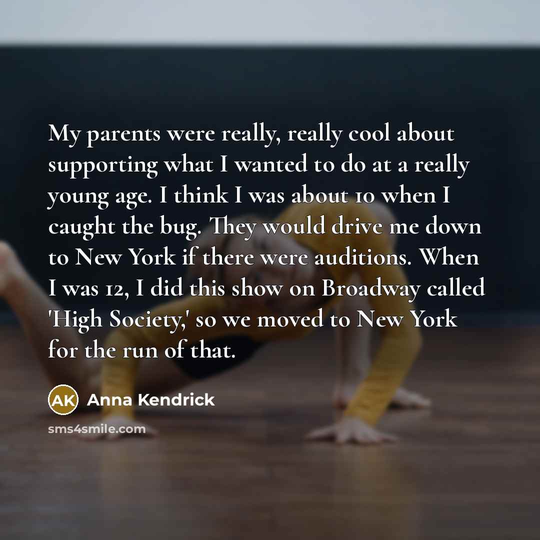 “My parents were really, really cool about supporting what I wanted to do at a really young age. I think I was about 10 when I caught the bug. They would drive me down to New York if there were auditions. When I was 12, I did this show on Broadway called 'High Society,' so we moved to New York for…” quote by Anna Kendrick