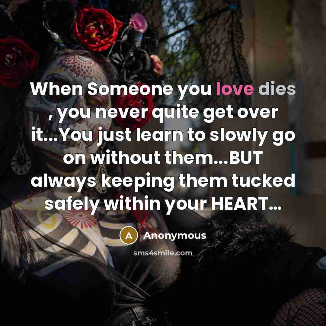 “When Someone you love dies , you never quite get over it...You just learn to slowly go on without them...BUT always keeping them tucked safely within your HEART…” quote by Anonymous