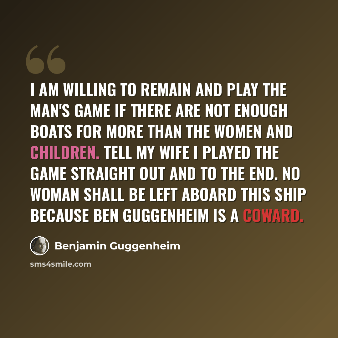 “I am willing to remain and play the man's game if there are not enough boats for more than the women and children. Tell my wife I played the game straight out and to the end. No woman shall be left aboard this ship because Ben Guggenheim is a coward.” quote by Benjamin Guggenheim
