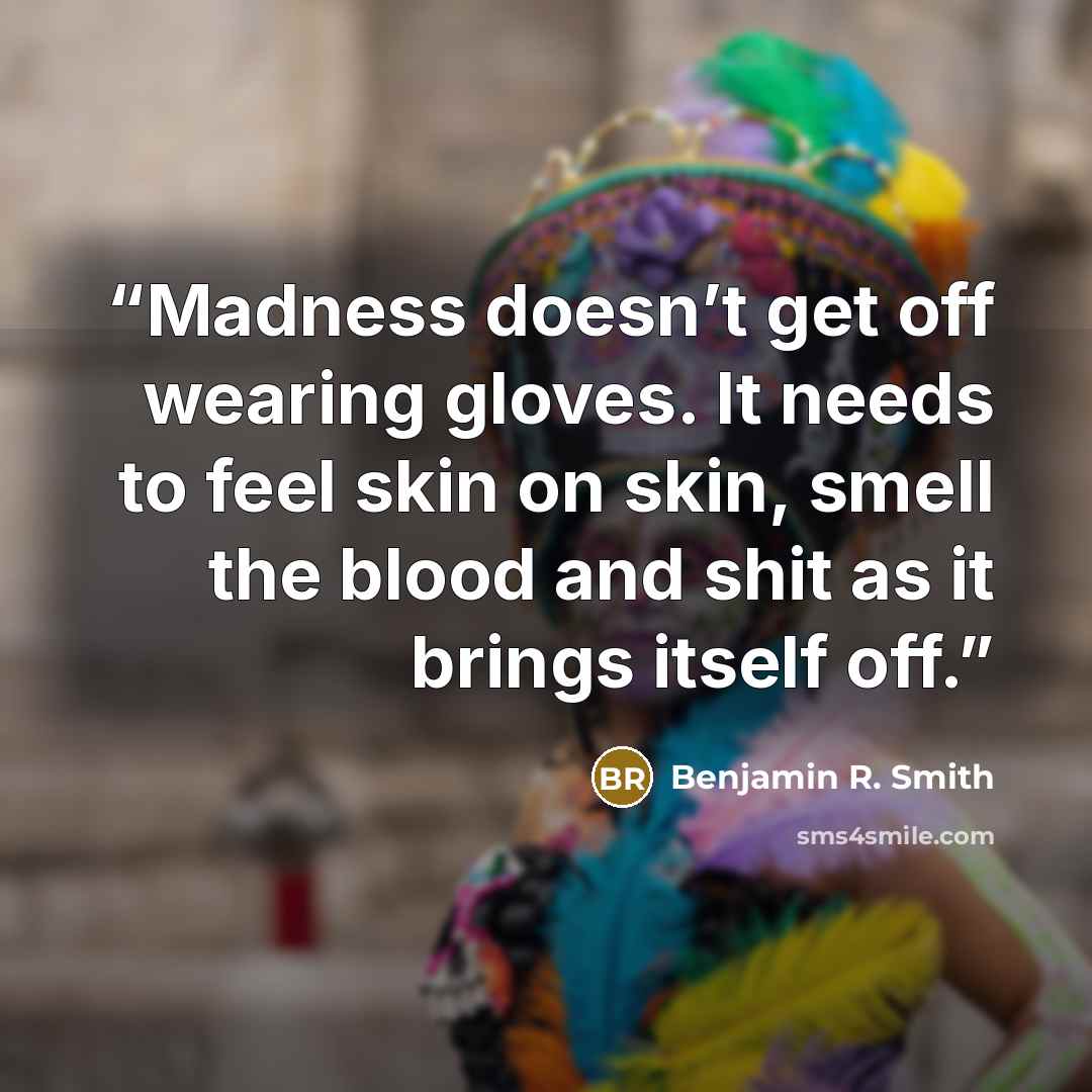 “Madness doesn’t get off wearing gloves. It needs to feel skin on skin, smell the blood and shit as it brings itself off.” quote by Benjamin R. Smith