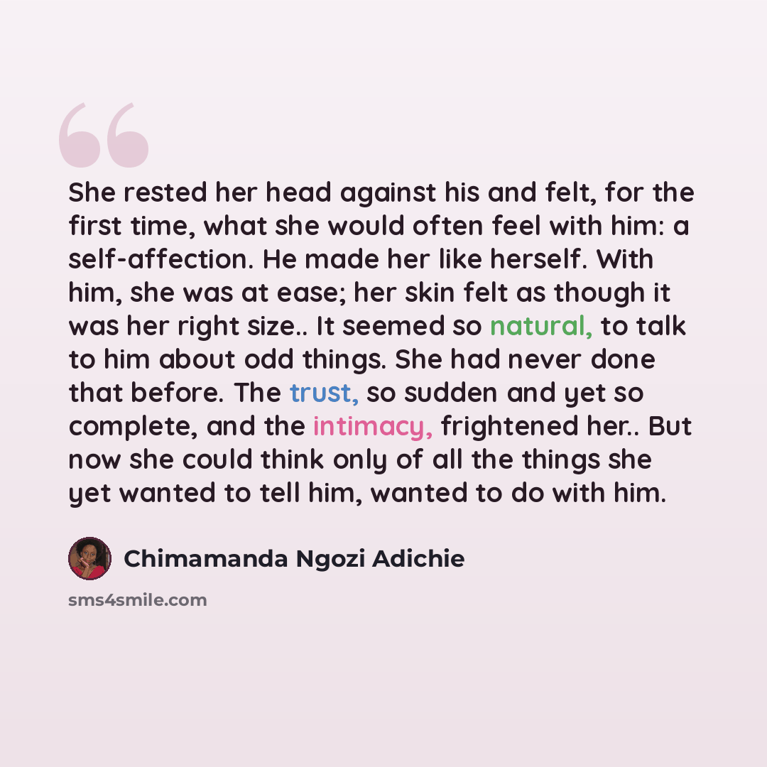 “She rested her head against his and felt, for the first time, what she would often feel with him: a self-affection. He made her like herself. With him, she was at ease; her skin felt as though it was her right size.. It seemed so natural, to talk to him about odd things. She had never done that…” quote by Chimamanda Ngozi Adichie